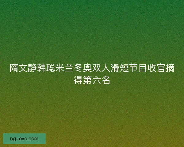 隋文静韩聪米兰冬奥双人滑短节目收官摘得第六名