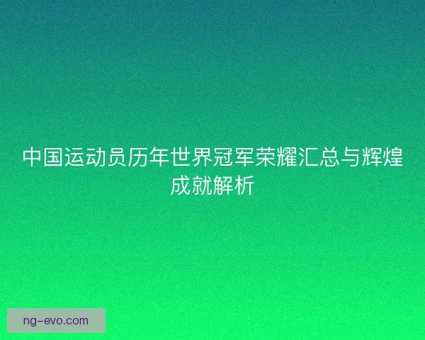 中国运动员历年世界冠军荣耀汇总与辉煌成就解析 中国运动员历年世界冠军荣耀汇总与辉煌成就解析