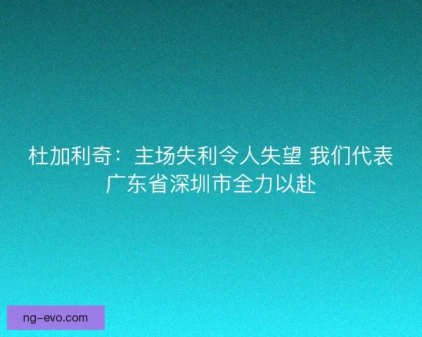 杜加利奇:主场失利令人失望 我们代表广东省深圳市全力以赴 杜加利奇:主场失利令人失望 我们代表广东省深圳市全力以赴