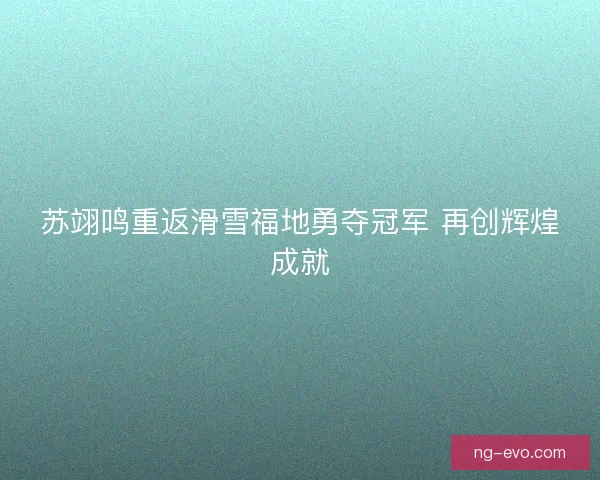 苏翊鸣重返滑雪福地勇夺冠军 再创辉煌成就 苏翊鸣重返滑雪福地勇夺冠军 再创辉煌成就