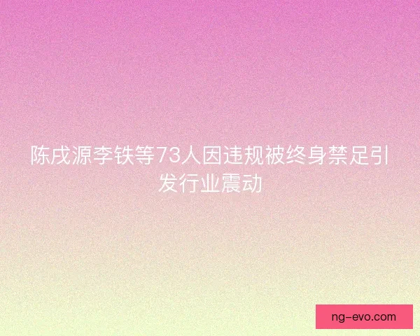 陈戌源李铁等73人因违规被终身禁足引发行业震动