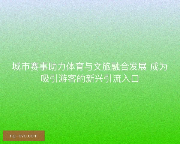 城市赛事助力体育与文旅融合发展 成为吸引游客的新兴引流入口 城市赛事助力体育与文旅融合发展 成为吸引游客的新兴引流入口