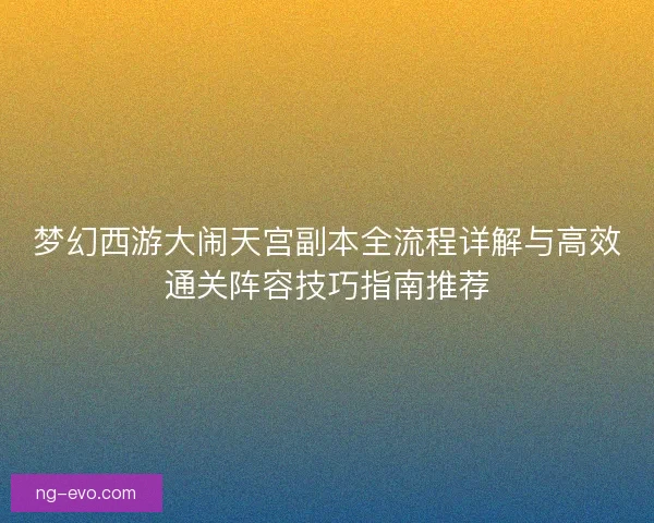 梦幻西游大闹天宫副本全流程详解与高效通关阵容技巧指南推荐 梦幻西游大闹天宫副本全流程详解与高效通关阵容技巧指南推荐