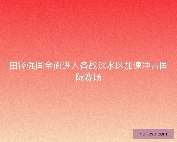 田径强国全面进入备战深水区加速冲击国际赛场 田径强国全面进入备战深水区加速冲击国际赛场