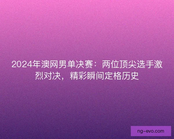2024年澳网男单决赛：两位顶尖选手激烈对决，精彩瞬间定格历史