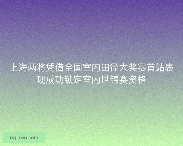上海两将凭借全国室内田径大奖赛首站表现成功锁定室内世锦赛资格 上海两将凭借全国室内田径大奖赛首站表现成功锁定室内世锦赛资格