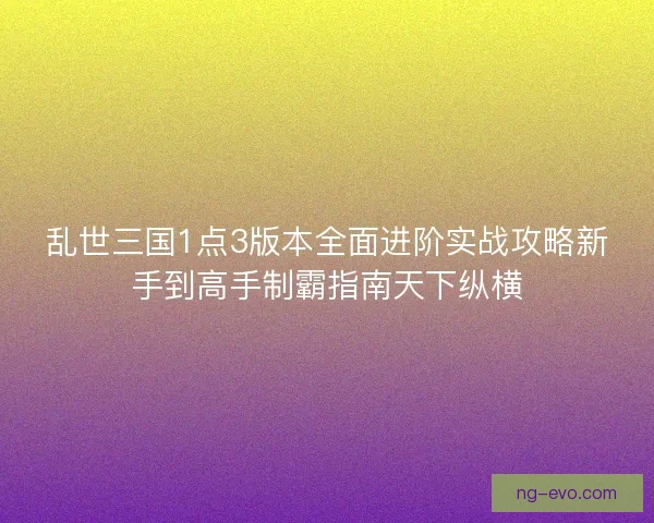 乱世三国1点3版本全面进阶实战攻略新手到高手制霸指南天下纵横 乱世三国1点3版本全面进阶实战攻略新手到高手制霸指南天下纵横