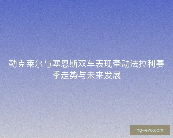 勒克莱尔与塞恩斯双车表现牵动法拉利赛季走势与未来发展