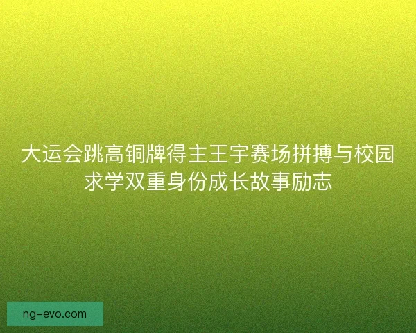 大运会跳高铜牌得主王宇赛场拼搏与校园求学双重身份成长故事励志