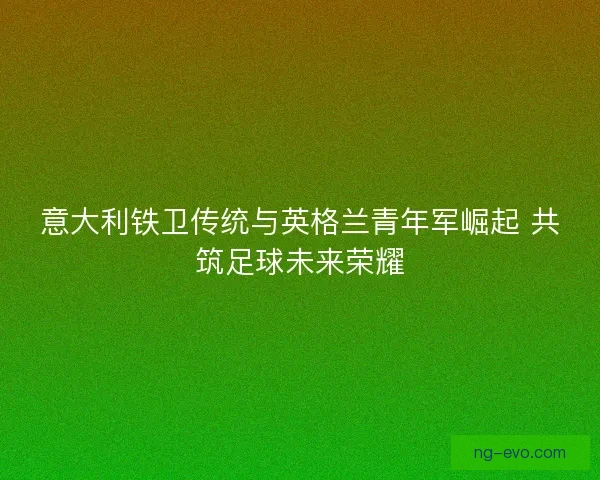 意大利铁卫传统与英格兰青年军崛起 共筑足球未来荣耀