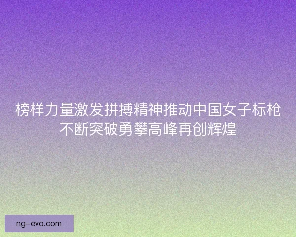 榜样力量激发拼搏精神推动中国女子标枪不断突破勇攀高峰再创辉煌 榜样力量激发拼搏精神推动中国女子标枪不断突破勇攀高峰再创辉煌