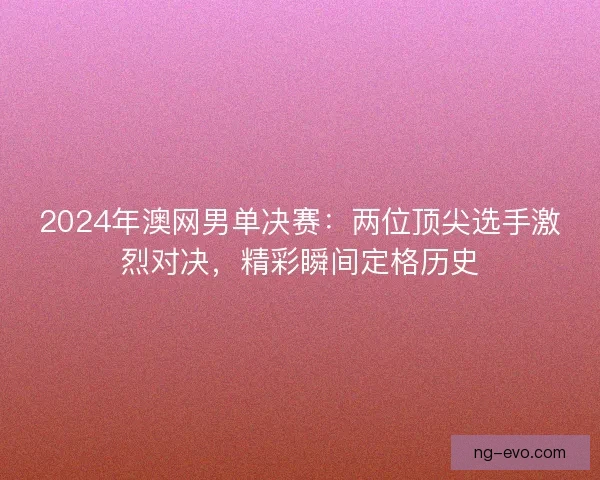 2024年澳网男单决赛：两位顶尖选手激烈对决，精彩瞬间定格历史