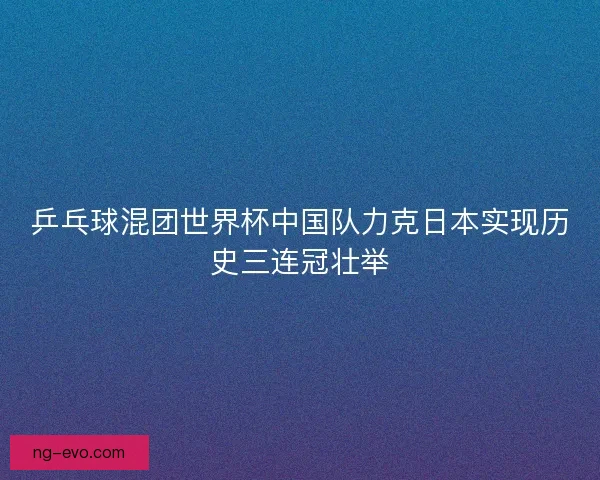 乒乓球混团世界杯中国队力克日本实现历史三连冠壮举