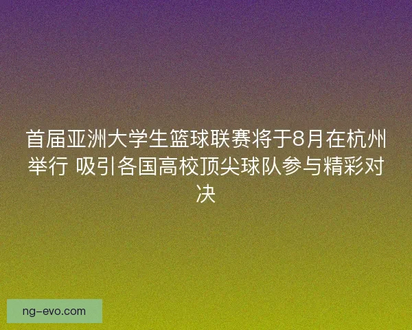 首届亚洲大学生篮球联赛将于8月在杭州举行 吸引各国高校顶尖球队参与精彩对决