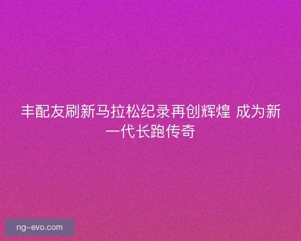 丰配友刷新马拉松纪录再创辉煌 成为新一代长跑传奇 丰配友刷新马拉松纪录再创辉煌 成为新一代长跑传奇