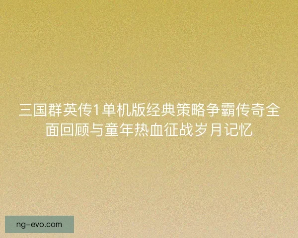 三国群英传1单机版经典策略争霸传奇全面回顾与童年热血征战岁月记忆 三国群英传1单机版经典策略争霸传奇全面回顾与童年热血征战岁月记忆