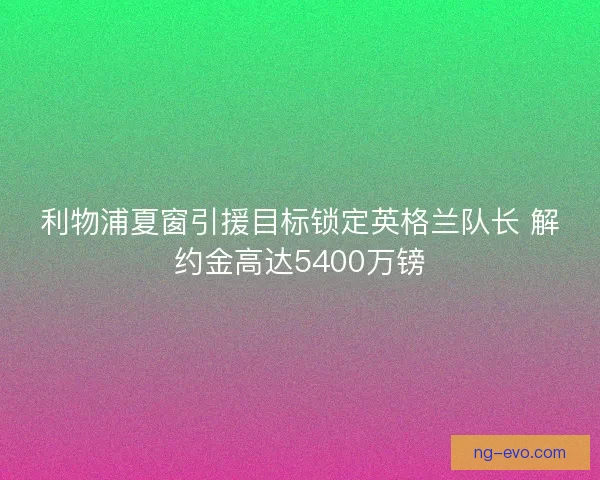 利物浦夏窗引援目标锁定英格兰队长 解约金高达5400万镑 利物浦夏窗引援目标锁定英格兰队长 解约金高达5400万镑