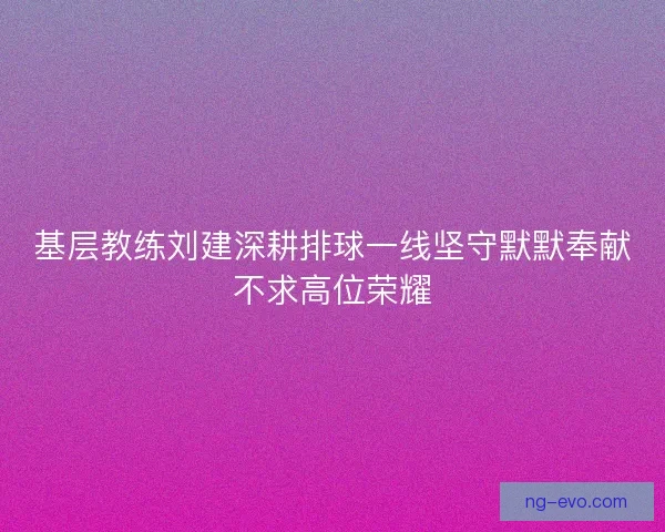 基层教练刘建深耕排球一线坚守默默奉献不求高位荣耀